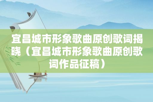 宜昌城市形象歌曲原创歌词揭晓（宜昌城市形象歌曲原创歌词作品征稿）