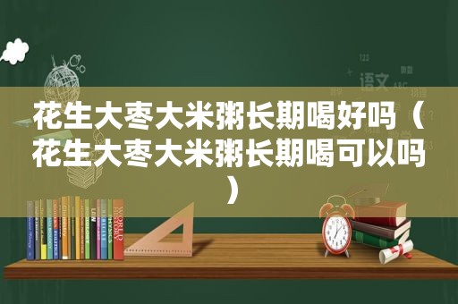 花生大枣大米粥长期喝好吗（花生大枣大米粥长期喝可以吗）