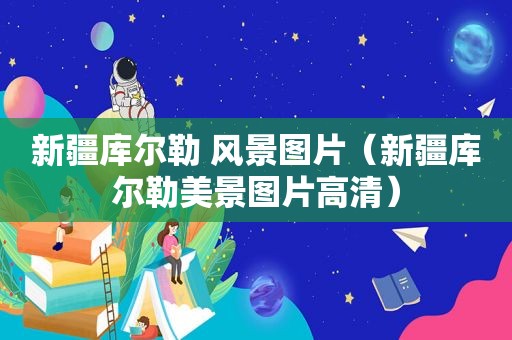 新疆库尔勒 风景图片（新疆库尔勒美景图片高清）