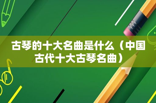 古琴的十大名曲是什么（中国古代十大古琴名曲）