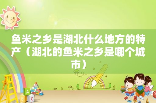 鱼米之乡是湖北什么地方的特产（湖北的鱼米之乡是哪个城市）