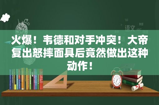 火爆！韦德和对手冲突！大帝复出怒摔面具后竟然做出这种动作！