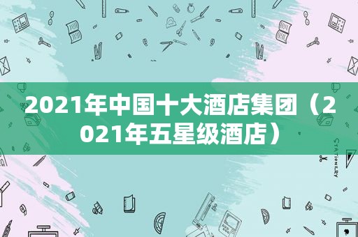 2021年中国十大酒店集团（2021年五星级酒店）