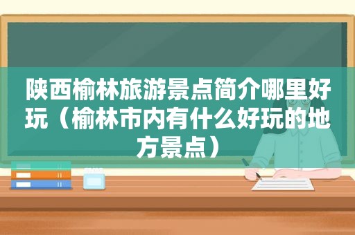 陕西榆林旅游景点简介哪里好玩（榆林市内有什么好玩的地方景点）