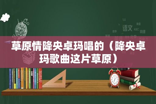 草原情降央卓玛唱的（降央卓玛歌曲这片草原）