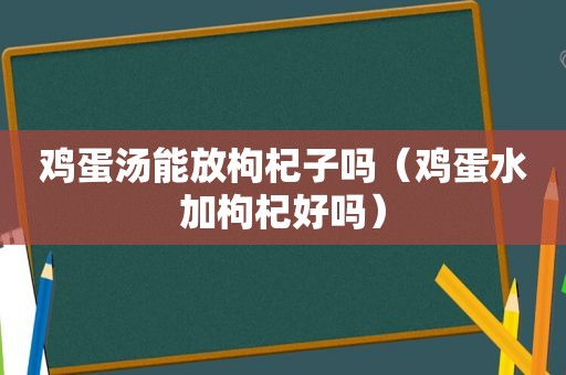 鸡蛋汤能放枸杞子吗（鸡蛋水加枸杞好吗）