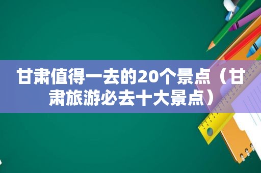 甘肃值得一去的20个景点（甘肃旅游必去十大景点）