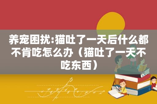 养宠困扰:猫吐了一天后什么都不肯吃怎么办（猫吐了一天不吃东西）