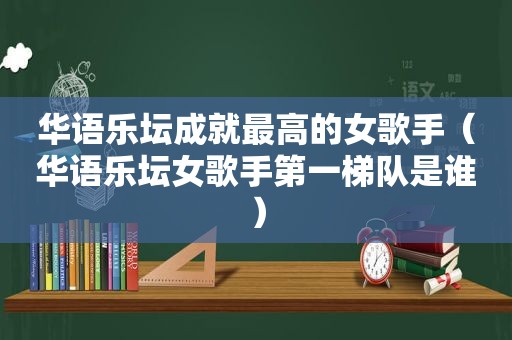 华语乐坛成就最高的女歌手（华语乐坛女歌手第一梯队是谁）