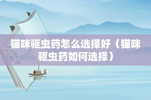 猫咪驱虫药怎么选择好（猫咪驱虫药如何选择）