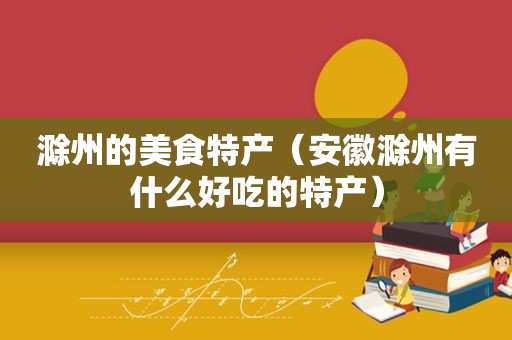滁州的美食特产（安徽滁州有什么好吃的特产）
