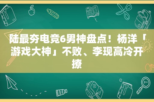 陆最夯电竞6男神盘点！杨洋「游戏大神」不败、李现高冷开撩
