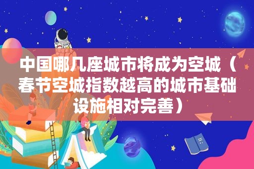 中国哪几座城市将成为空城（春节空城指数越高的城市基础设施相对完善）