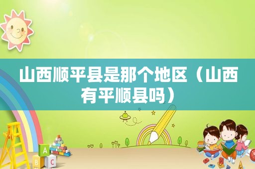 山西顺平县是那个地区（山西有平顺县吗）
