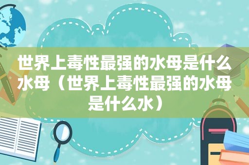 世界上毒性最强的水母是什么水母（世界上毒性最强的水母是什么水）