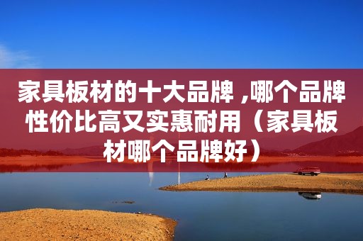 家具板材的十大品牌 ,哪个品牌性价比高又实惠耐用（家具板材哪个品牌好）
