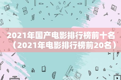 2021年国产电影排行榜前十名（2021年电影排行榜前20名）
