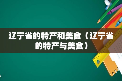 辽宁省的特产和美食（辽宁省的特产与美食）