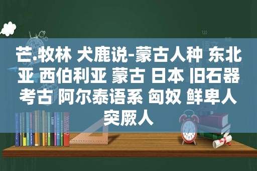 芒.牧林 犬鹿说-蒙古人种 东北亚 西伯利亚 蒙古 日本 旧石器考古 阿尔泰语系 匈奴 鲜卑人突厥人