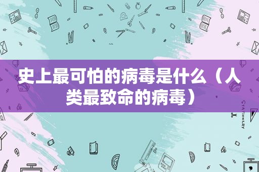 史上最可怕的病毒是什么（人类最致命的病毒）