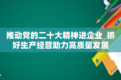 推动党的二十大精神进企业  抓好生产经营助力高质量发展