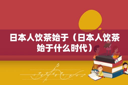 日本人饮茶始于（日本人饮茶始于什么时代）