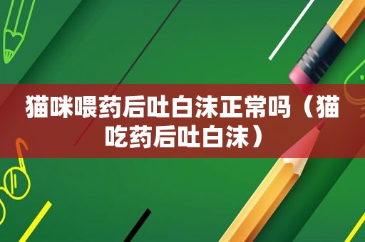 猫咪喂药后吐白沫正常吗（猫吃药后吐白沫）