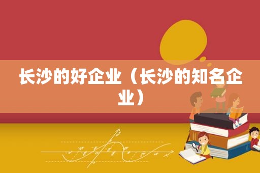 长沙的好企业（长沙的知名企业）