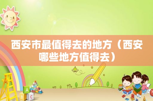 西安市最值得去的地方（西安哪些地方值得去）