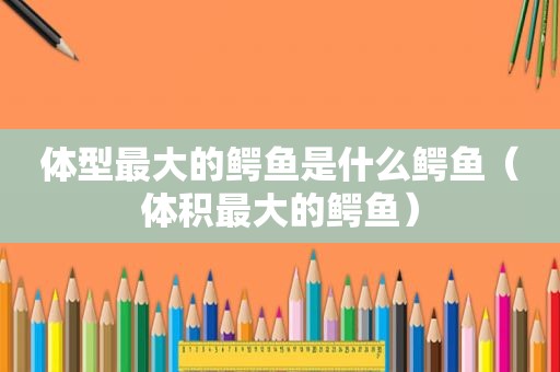 体型最大的鳄鱼是什么鳄鱼（体积最大的鳄鱼）