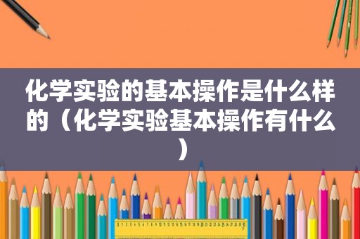 化学实验的基本操作是什么样的（化学实验基本操作有什么）