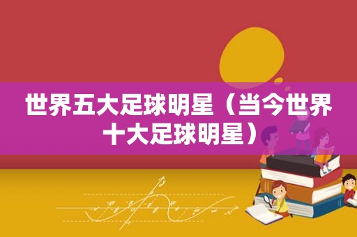 世界五大足球明星（当今世界十大足球明星）