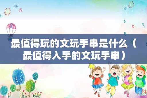 最值得玩的文玩手串是什么（最值得入手的文玩手串）