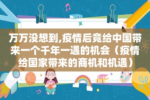 万万没想到,疫情后竟给中国带来一个千年一遇的机会（疫情给国家带来的商机和机遇）
