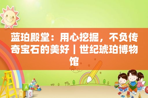 蓝珀殿堂：用心挖掘，不负传奇宝石的美好｜世纪琥珀博物馆