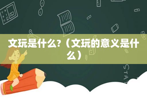 文玩是什么?（文玩的意义是什么）