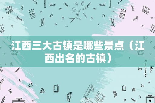 江西三大古镇是哪些景点（江西出名的古镇）