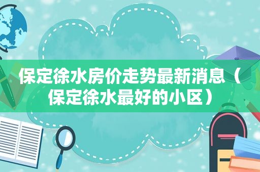 保定徐水房价走势最新消息（保定徐水最好的小区）