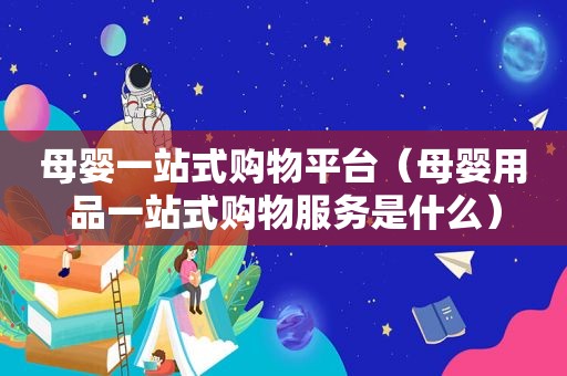 母婴一站式购物平台（母婴用品一站式购物服务是什么）