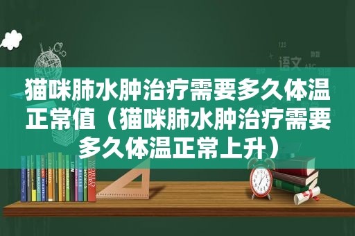 猫咪肺水肿治疗需要多久体温正常值（猫咪肺水肿治疗需要多久体温正常上升）