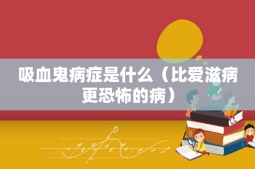 吸血鬼病症是什么（比爱滋病更恐怖的病）