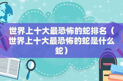 世界上十大最恐怖的蛇排名（世界上十大最恐怖的蛇是什么蛇）