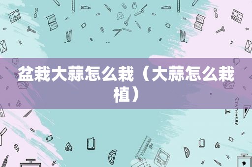 盆栽大蒜怎么栽（大蒜怎么栽植）