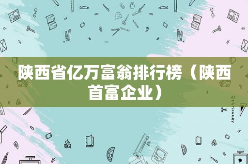 陕西省亿万富翁排行榜（陕西首富企业）