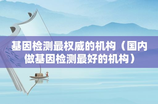 基因检测最权威的机构（国内做基因检测最好的机构）