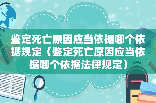 鉴定死亡原因应当依据哪个依据规定（鉴定死亡原因应当依据哪个依据法律规定）