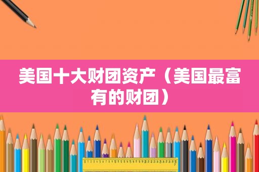 美国十大财团资产（美国最富有的财团）
