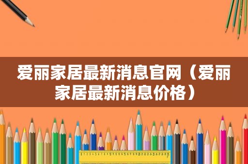 爱丽家居最新消息官网（爱丽家居最新消息价格）