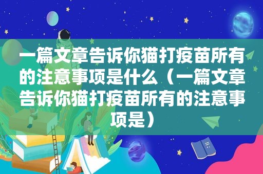 一篇文章告诉你猫打疫苗所有的注意事项是什么（一篇文章告诉你猫打疫苗所有的注意事项是）