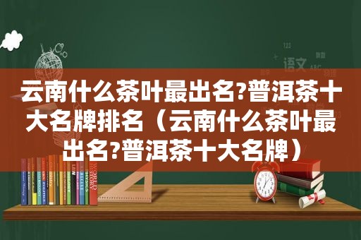 云南什么茶叶最出名?普洱茶十大名牌排名（云南什么茶叶最出名?普洱茶十大名牌）